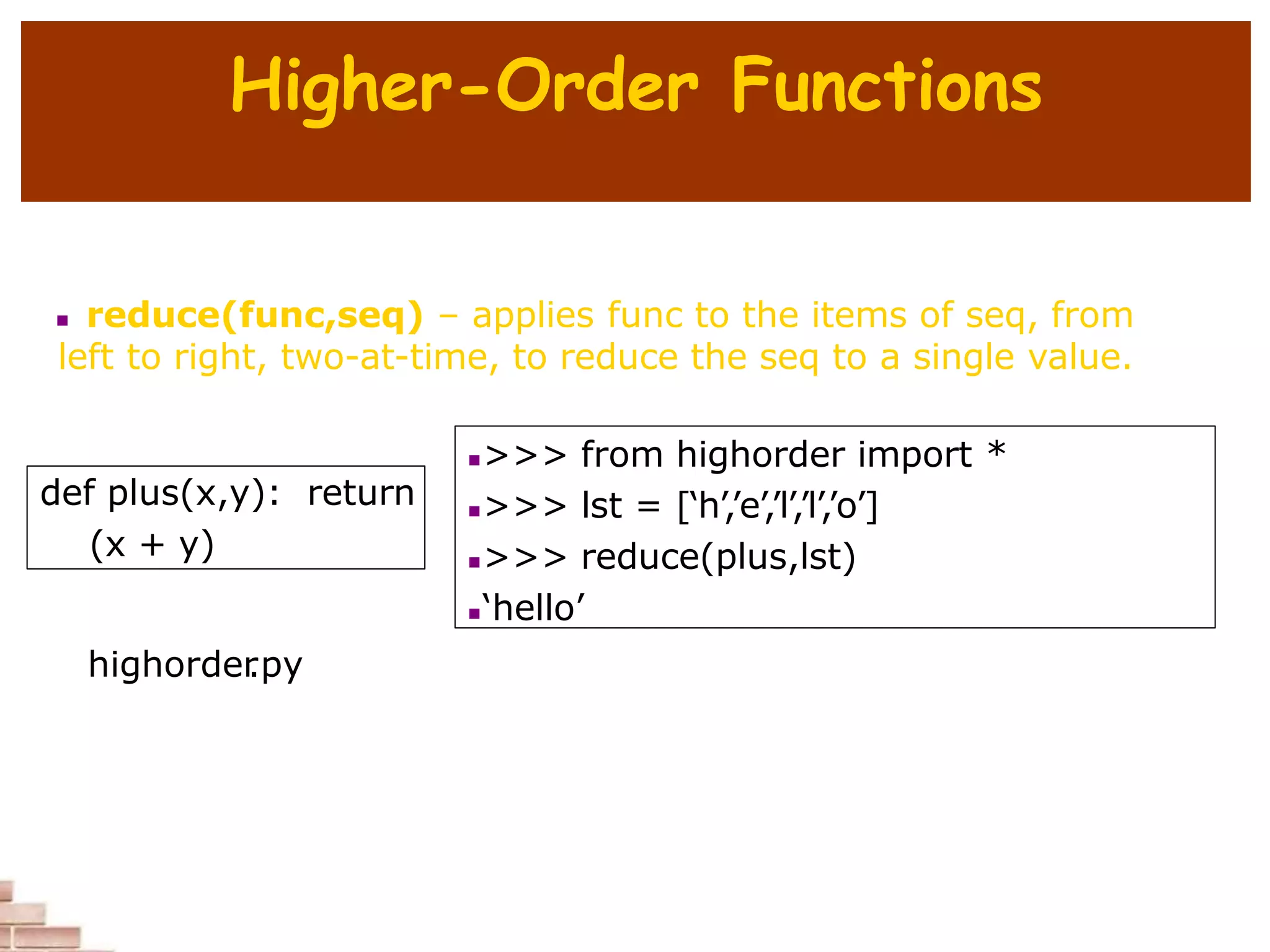 Higher-Order Functions
 reduce(func,seq) – applies func to the items of seq, from
left to right, two-at-time, to reduce the seq to a single value.
def plus(x,y): return
(x + y)
>>> from highorder import *
>>> lst = [‘h’,’e’,’l’,’l’,’o’]
>>> reduce(plus,lst)
‘hello’
highorder
.py
 