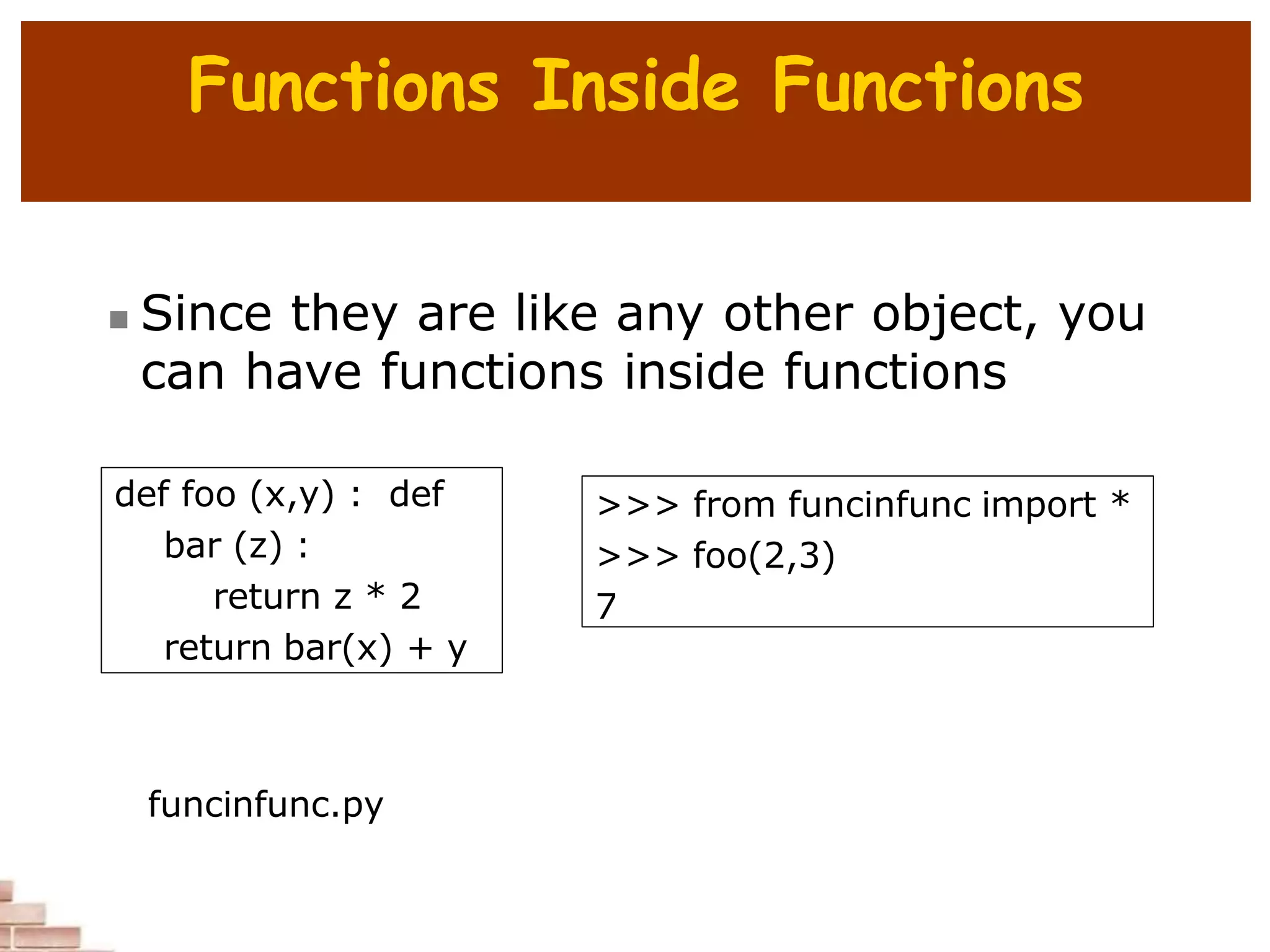 Functions Inside Functions
 Since they are like any other object, you
can have functions inside functions
def foo (x,y) : def
bar (z) :
return z * 2
return bar(x) + y
>>> from funcinfunc import *
>>> foo(2,3)
7
funcinfunc.py
 