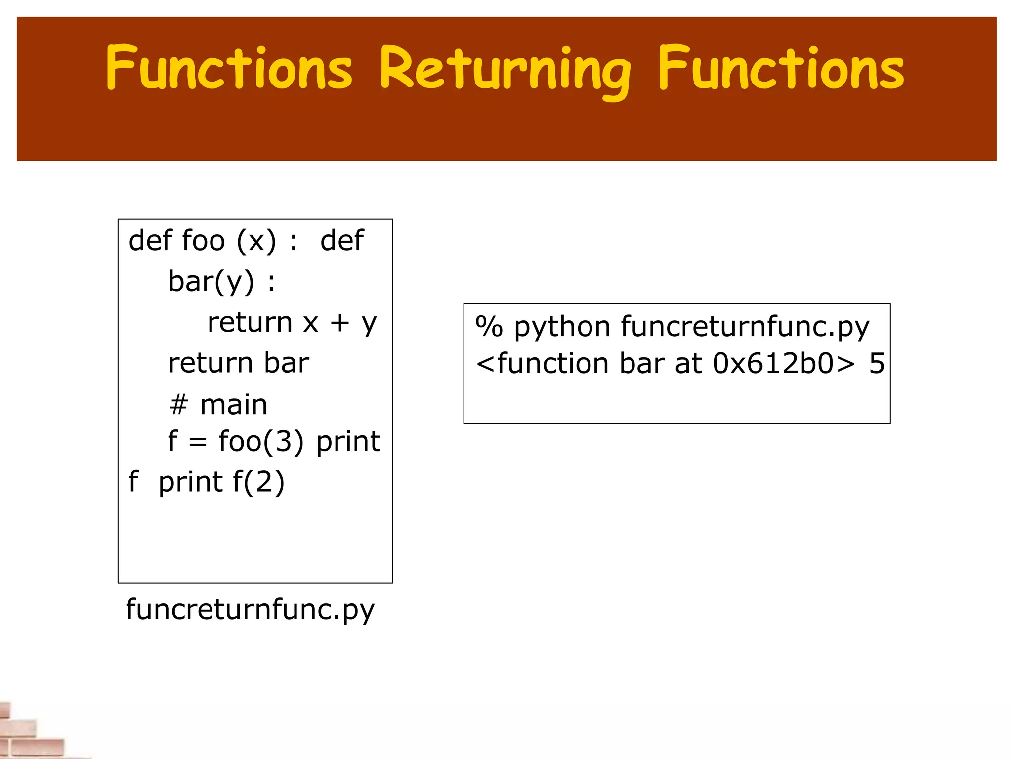 Functions Returning Functions
def foo (x) : def
bar(y) :
return x + y
return bar
# main
f = foo(3) print
f print f(2)
% python funcreturnfunc.py
<function bar at 0x612b0> 5
funcreturnfunc.py
 
