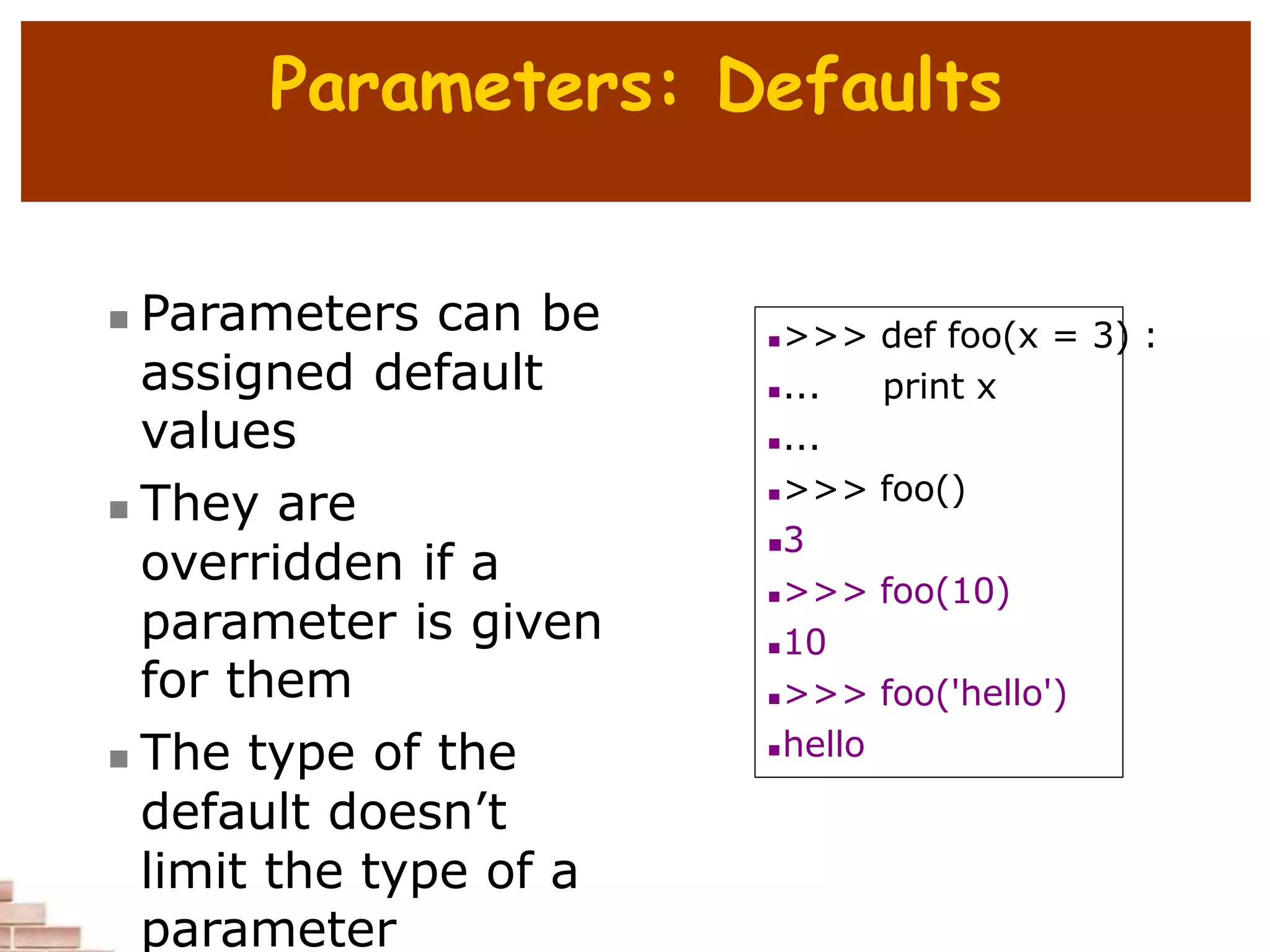 Parameters: Defaults
 Parameters can be
assigned default
values
 They are
overridden if a
parameter is given
for them
 The type of the
default doesn’t
limit the type of a
parameter
>>> def foo(x = 3) :
... print x
...
>>> foo()
3
>>> foo(10)
10
>>> foo('hello')
hello
 