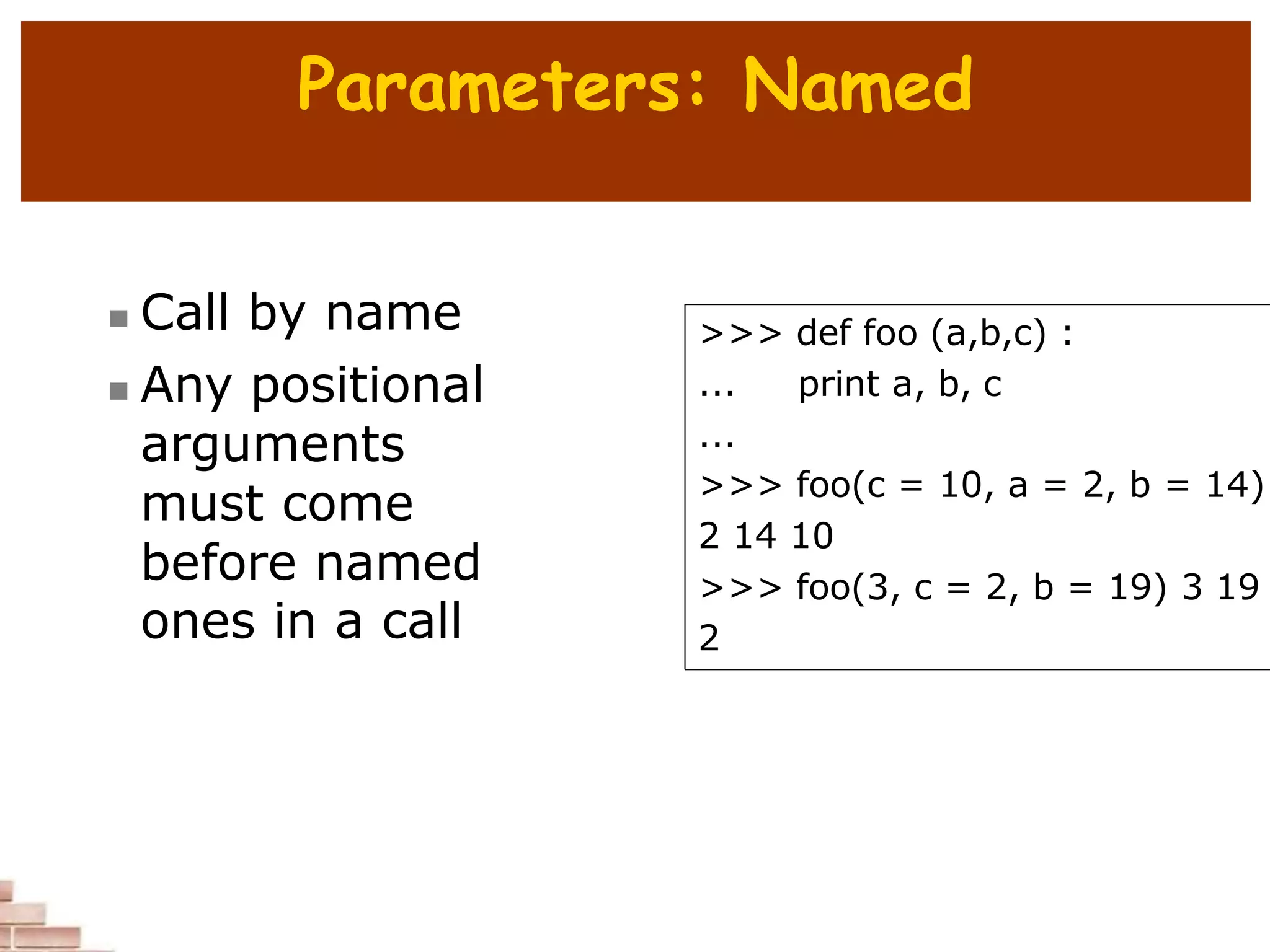 Parameters: Named
 Call by name
 Any positional
arguments
must come
before named
ones in a call
>>> def foo (a,b,c) :
... print a, b, c
...
>>> foo(c = 10, a = 2, b = 14)
2 14 10
>>> foo(3, c = 2, b = 19) 3 19
2
 