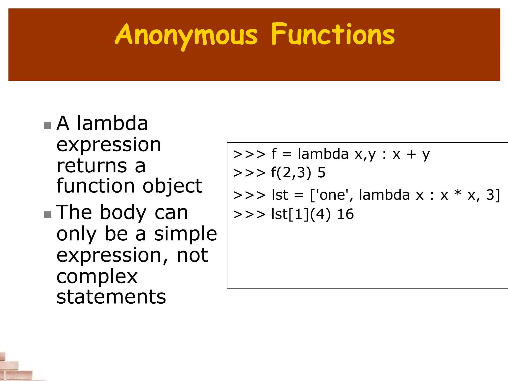 Anonymous Functions
 A lambda
expression
returns a
function object
 The body can
only be a simple
expression, not
complex
statements
>>> f = lambda x,y : x + y
>>> f(2,3) 5
>>> lst = ['one', lambda x : x * x, 3]
>>> lst[1](4) 16
 