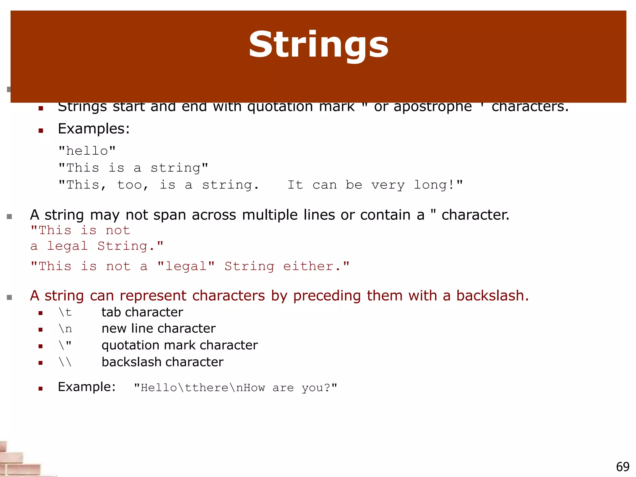  string: A sequence of text characters in a program.
 Strings start and end with quotation mark " or apostrophe ' characters.
 Examples:
"hello"
"This is a string"
"This, too, is a string. It can be very long!"
 A string may not span across multiple lines or contain a " character.
"This is not
a legal String."
"This is not a "legal" String either."
 A string can represent characters by preceding them with a backslash.
69
 t
 n
 "
 
tab character
new line character
quotation mark character
backslash character
 Example: "HellottherenHow are you?"
Strings
 