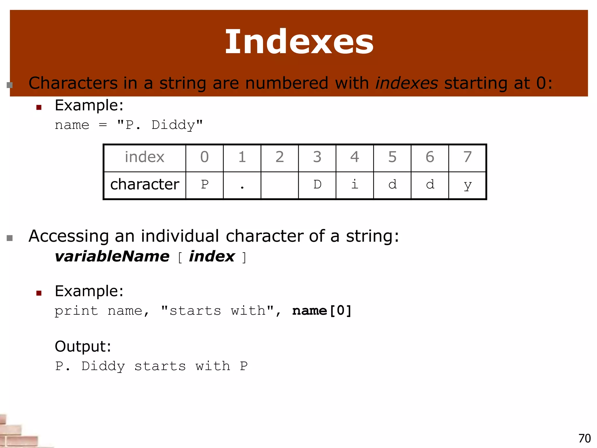Indexes
70
 Characters in a string are numbered with indexes starting at 0:
 Example:
name = "P. Diddy"
 Accessing an individual character of a string:
variableName [ index ]
 Example:
print name, "starts with", name[0]
Output:
P. Diddy starts with P
index 0 1 2 3 4 5 6 7
character P . D i d d y
 