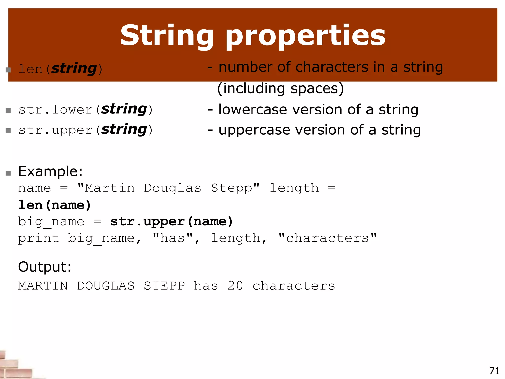 String properties
71
 len(string) - number of characters in a string
(including spaces)
- lowercase version of a string
- uppercase version of a string
 str.lower(string)
 str.upper(string)
 Example:
name = "Martin Douglas Stepp" length =
len(name)
big_name = str.upper(name)
print big_name, "has", length, "characters"
Output:
MARTIN DOUGLAS STEPP has 20 characters
 