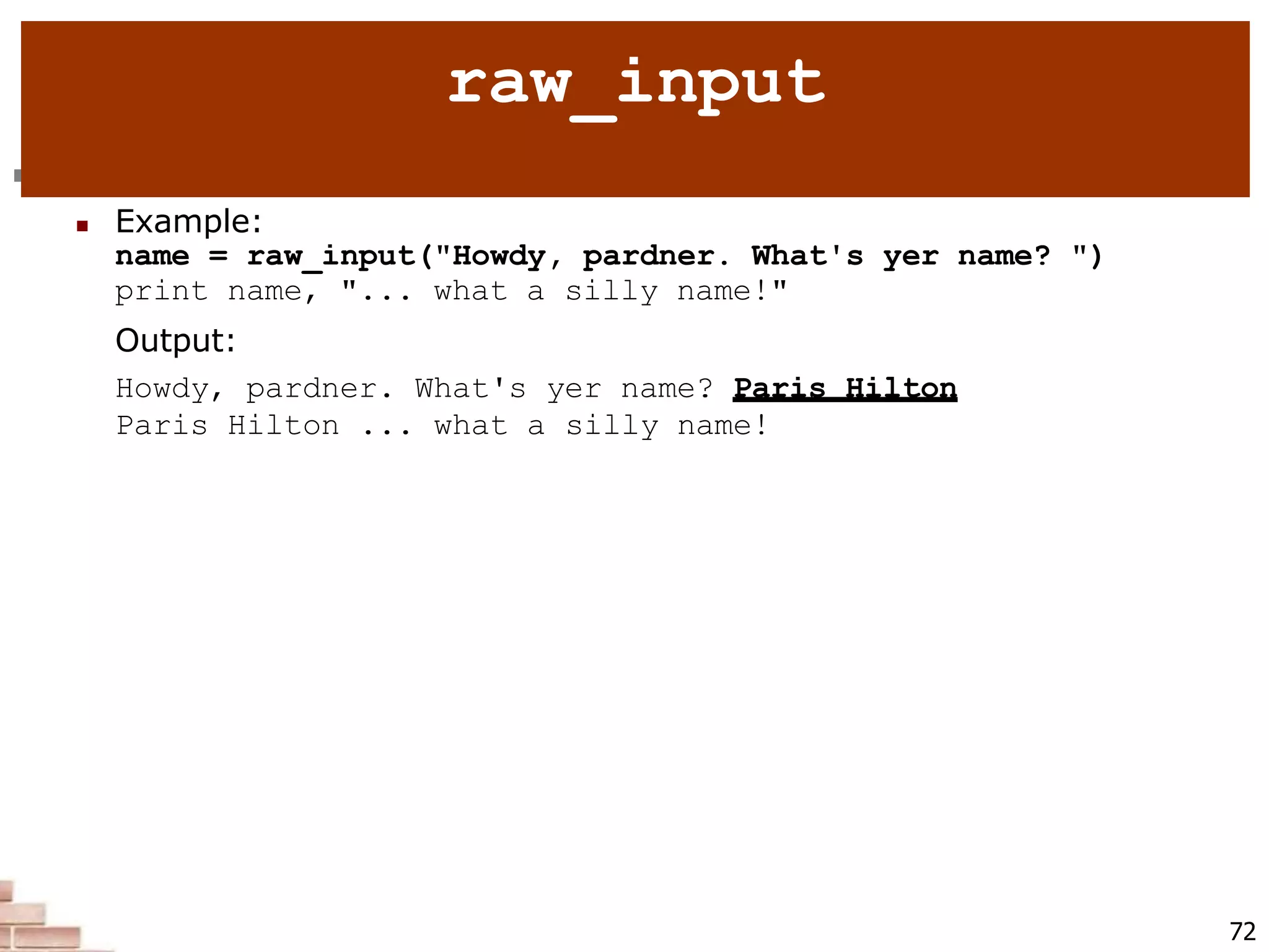  raw_input : Reads a string of text from user input.
 Example:
name = raw_input("Howdy, pardner. What's yer name? ")
print name, "... what a silly name!"
Output:
Howdy, pardner. What's yer name? Paris Hilton
Paris Hilton ... what a silly name!
72
raw_input
 