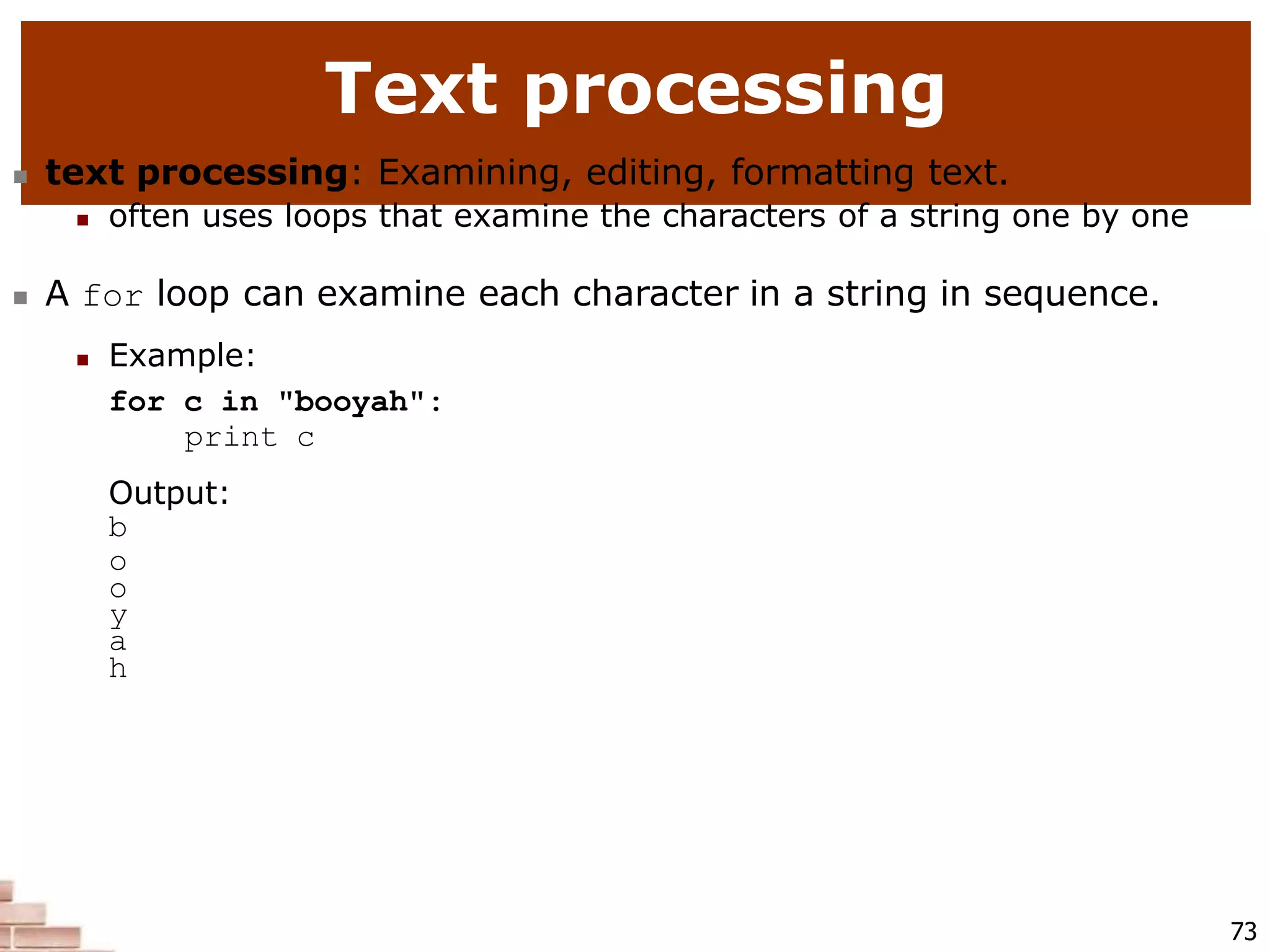 Text processing
73
 text processing: Examining, editing, formatting text.
 often uses loops that examine the characters of a string one by one
 A for loop can examine each character in a string in sequence.
 Example:
for c in "booyah":
print c
Output:
b
o
o
y
a
h
 