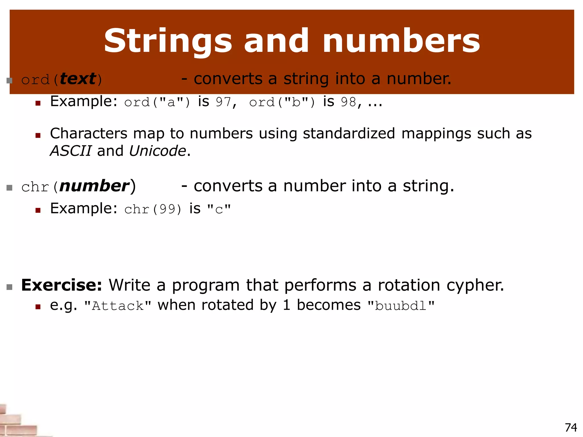 Strings and numbers
74
 ord(text) - converts a string into a number.
 Example: ord("a") is 97, ord("b") is 98, ...
 Characters map to numbers using standardized mappings such as
ASCII and Unicode.
 chr(number) - converts a number into a string.
 Example: chr(99) is "c"
 Exercise: Write a program that performs a rotation cypher.
 e.g. "Attack" when rotated by 1 becomes "buubdl"
 