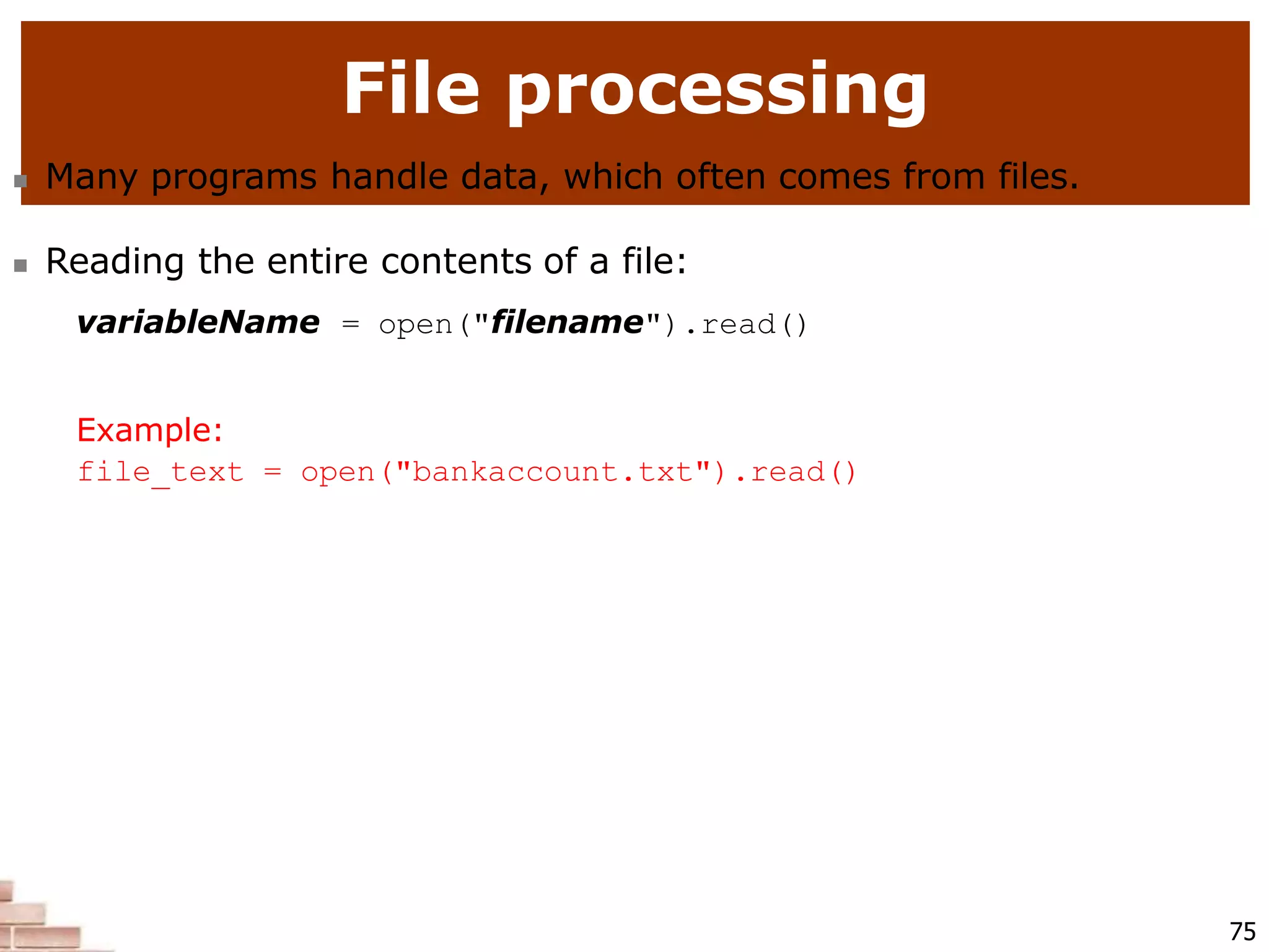 File processing
75
 Many programs handle data, which often comes from files.
 Reading the entire contents of a file:
variableName = open("filename").read()
Example:
file_text = open("bankaccount.txt").read()
 