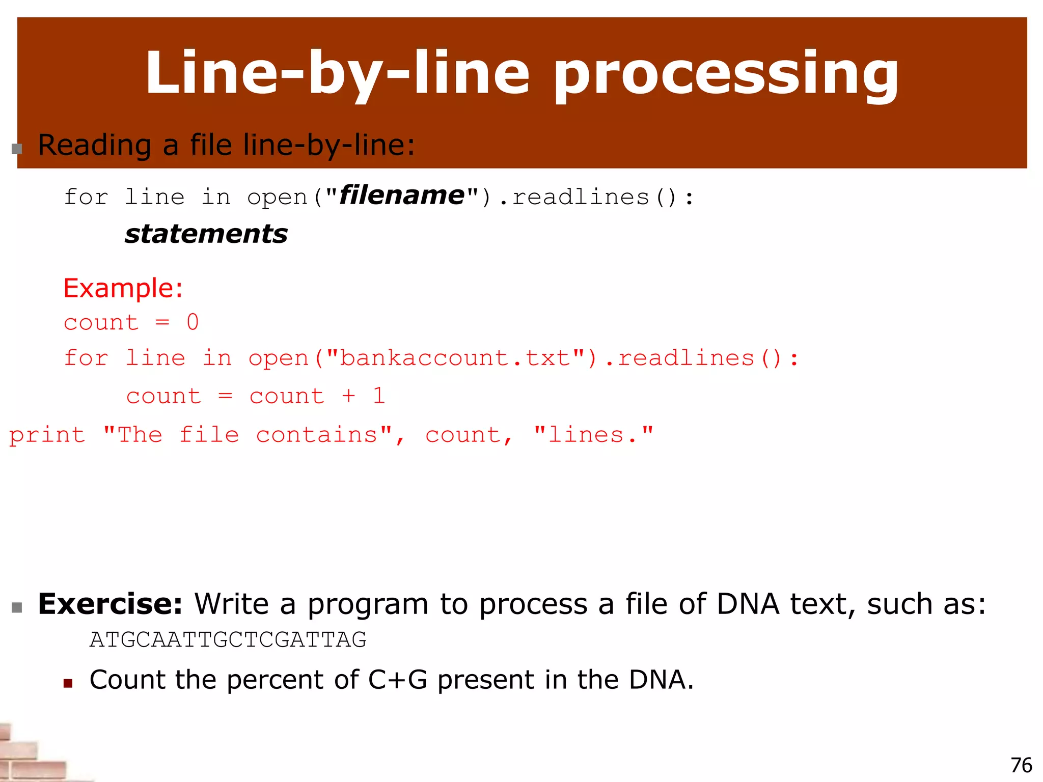 Line-by-line processing
76
 Reading a file line-by-line:
for line in open("filename").readlines():
statements
Example:
count = 0
for line in open("bankaccount.txt").readlines():
count = count + 1
print "The file contains", count, "lines."
 Exercise: Write a program to process a file of DNA text, such as:
ATGCAATTGCTCGATTAG
 Count the percent of C+G present in the DNA.
 