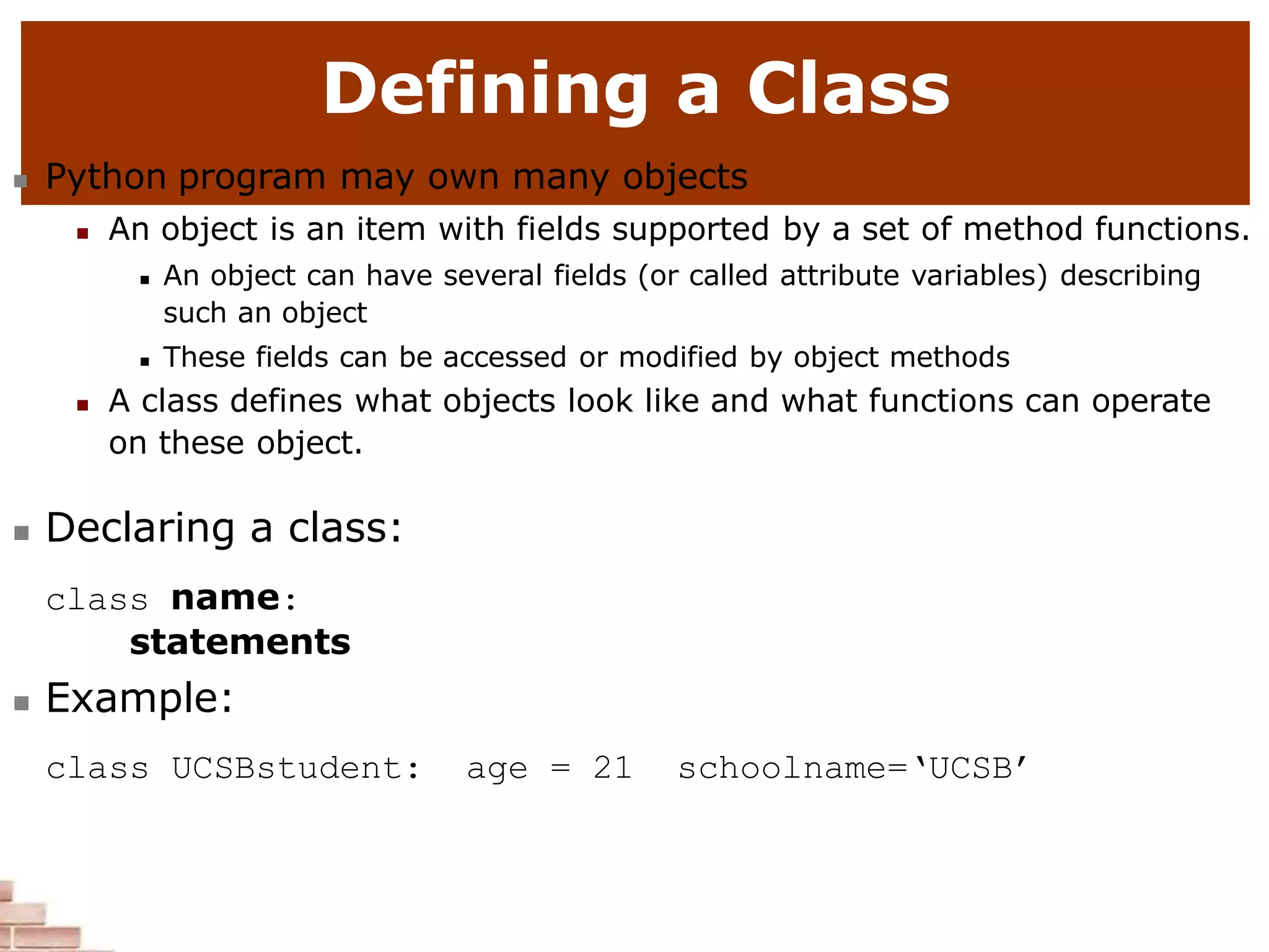 Defining a Class
 Python program may own many objects
 An object is an item with fields supported by a set of method functions.
 An object can have several fields (or called attribute variables) describing
such an object
 These fields can be accessed or modified by object methods
 A class defines what objects look like and what functions can operate
on these object.
 Declaring a class:
class name:
statements
 Example:
class UCSBstudent: age = 21 schoolname=‘UCSB’
 
