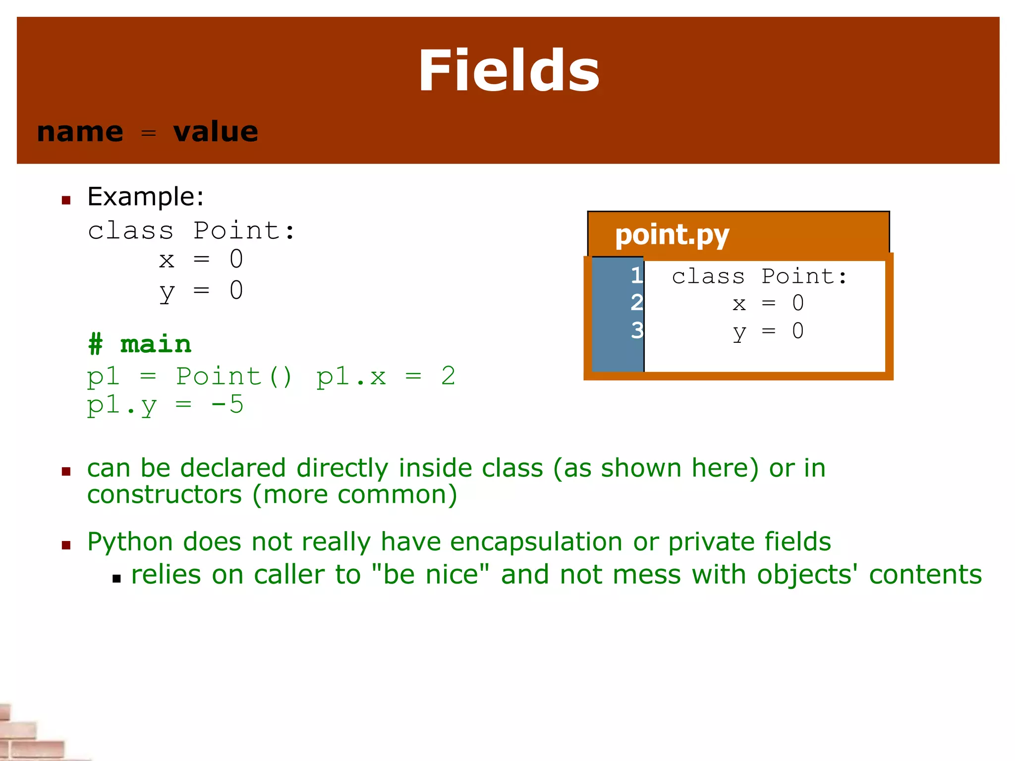 Fields
name = value
 Example:
class Point:
x = 0
y = 0
# main
p1 = Point() p1.x = 2
p1.y = -5
 can be declared directly inside class (as shown here) or in
constructors (more common)
 Python does not really have encapsulation or private fields
 relies on caller to "be nice" and not mess with objects' contents
point.py
1
2
3
class Point:
x = 0
y = 0
 