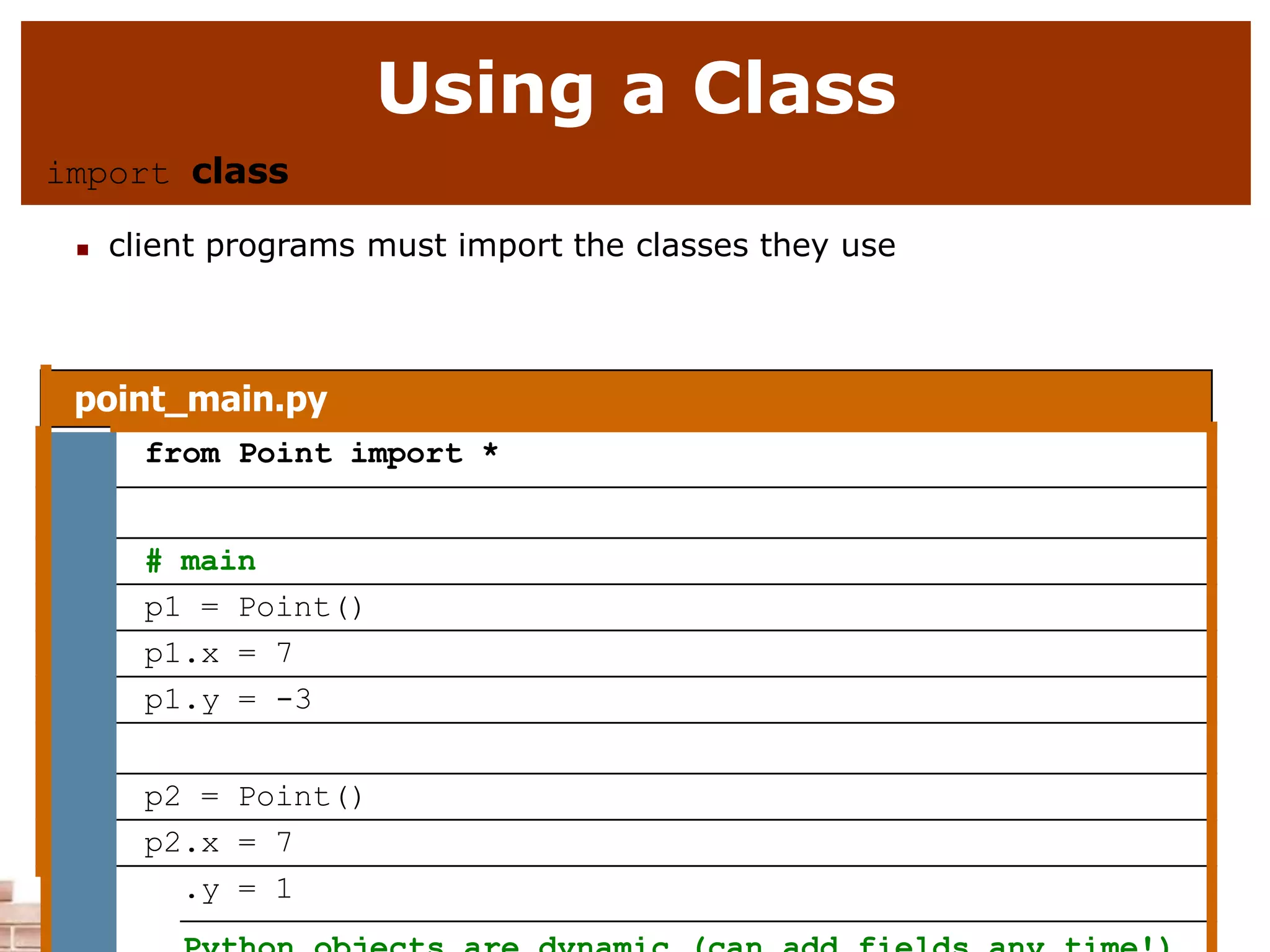 Using a Class
import class
 client programs must import the classes they use
point_main.py
1 from Point import *
2
3 # main
4 p1 = Point()
5 p1.x = 7
6 p1.y = -3
7
8 p2 = Point()
9 p2.x = 7
10 p2.y = 1
 