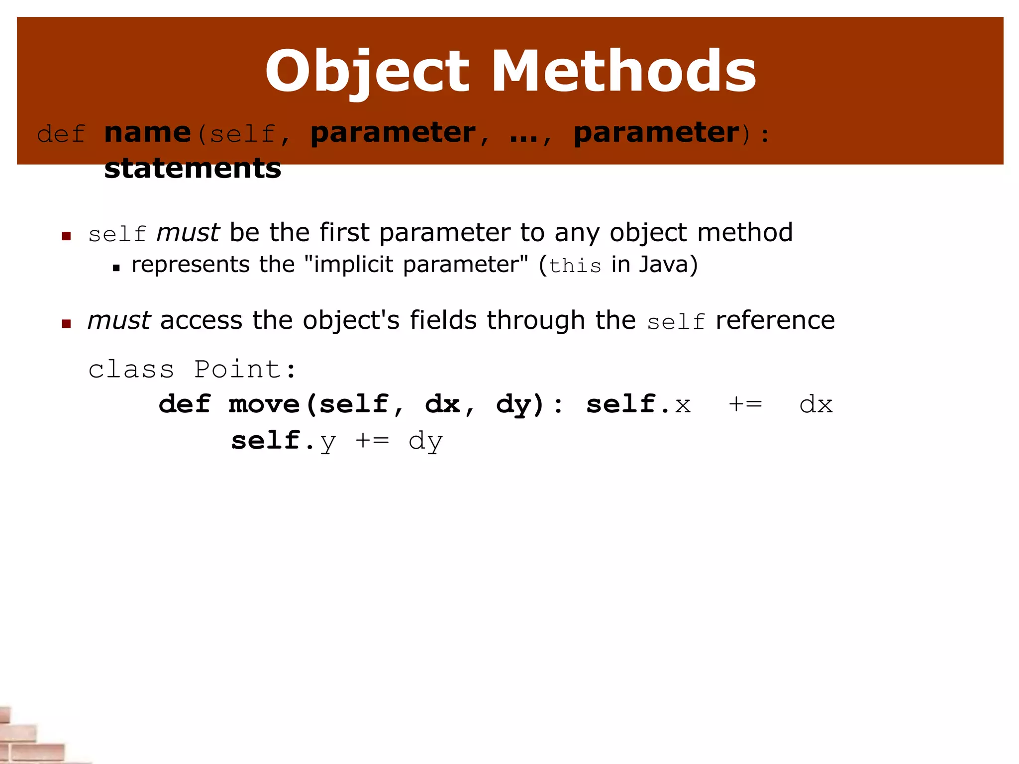Object Methods
def name(self, parameter, ..., parameter):
statements
 self must be the first parameter to any object method
 represents the "implicit parameter" (this in Java)
 must access the object's fields through the self reference
class Point:
def move(self, dx, dy): self.x += dx
self.y += dy
 