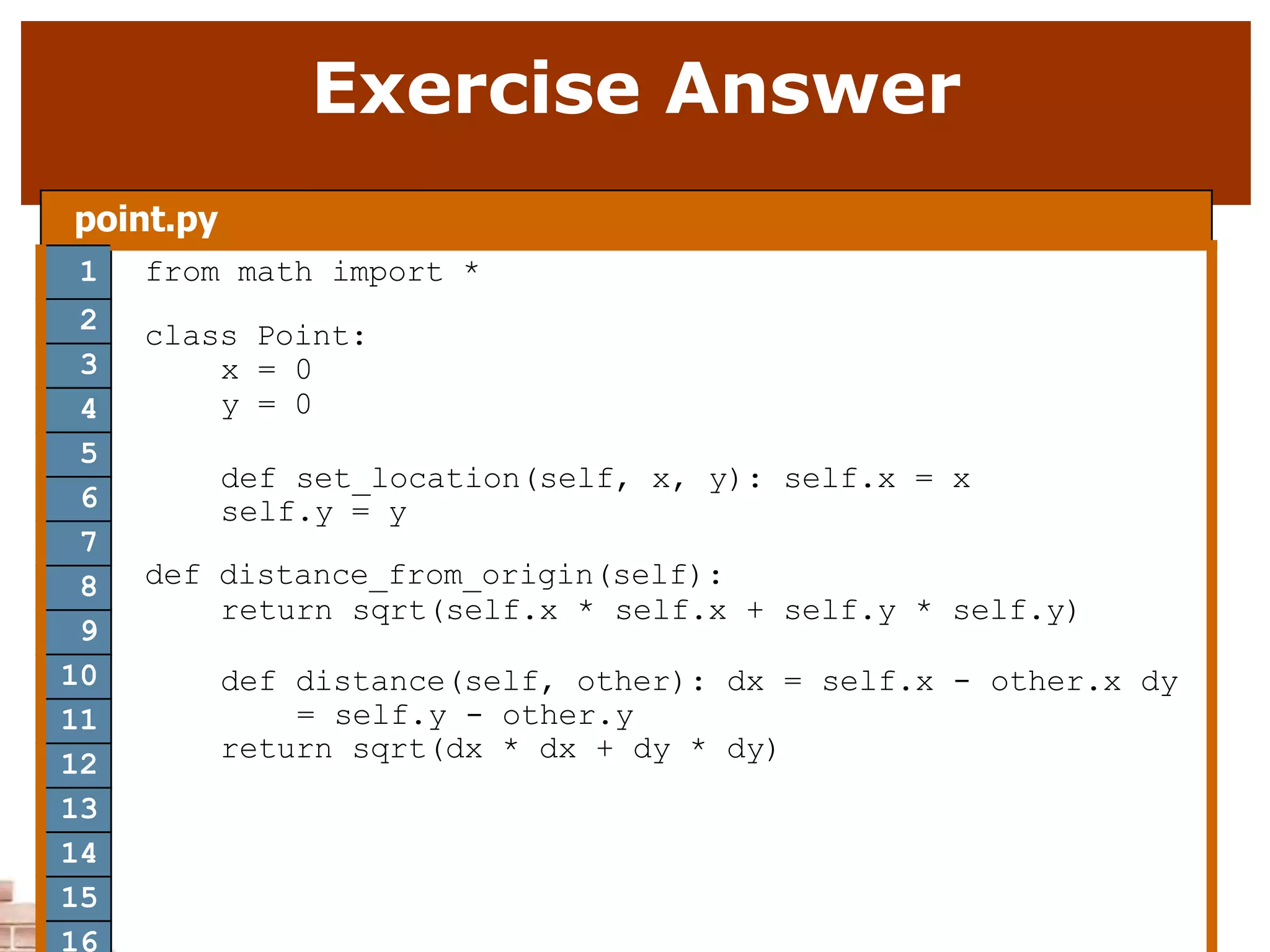 Exercise Answer
point.py
1 from math import *
class Point:
x = 0
y = 0
def set_location(self, x, y): self.x = x
self.y = y
def distance_from_origin(self):
return sqrt(self.x * self.x + self.y * self.y)
def distance(self, other): dx = self.x - other.x dy
= self.y - other.y
return sqrt(dx * dx + dy * dy)
2
3
4
5
6
7
8
9
10
11
12
13
14
15
16
 