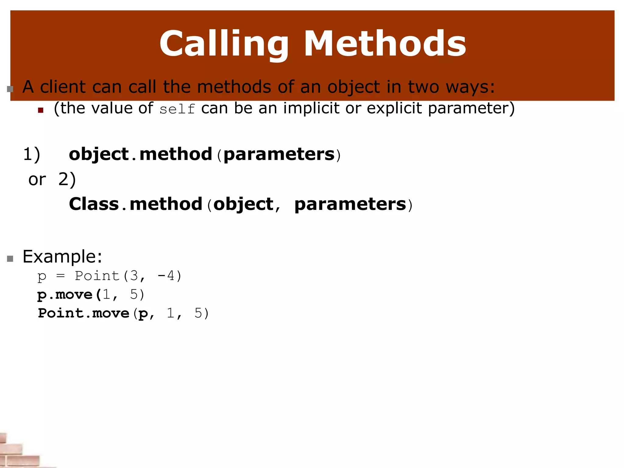 Calling Methods
 A client can call the methods of an object in two ways:
 (the value of self can be an implicit or explicit parameter)
1) object.method(parameters)
or 2)
Class.method(object, parameters)
 Example:
p = Point(3, -4)
p.move(1, 5)
Point.move(p, 1, 5)
 