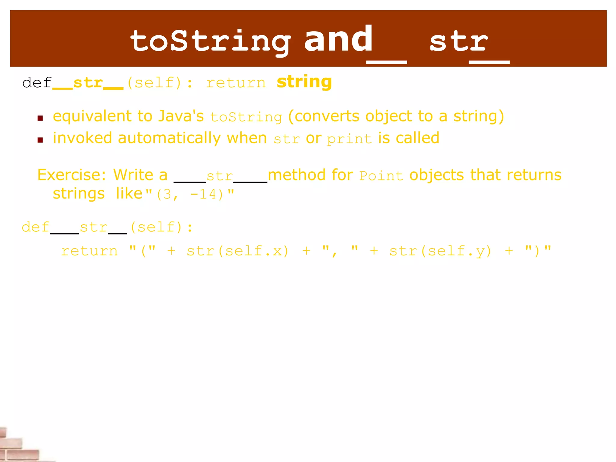 toString and str
def str (self): return string
 equivalent to Java's toString (converts object to a string)
 invoked automatically when str or print is called
Exercise: Write a str method for Point objects that returns
strings like"(3, -14)"
def str (self):
return "(" + str(self.x) + ", " + str(self.y) + ")"
 