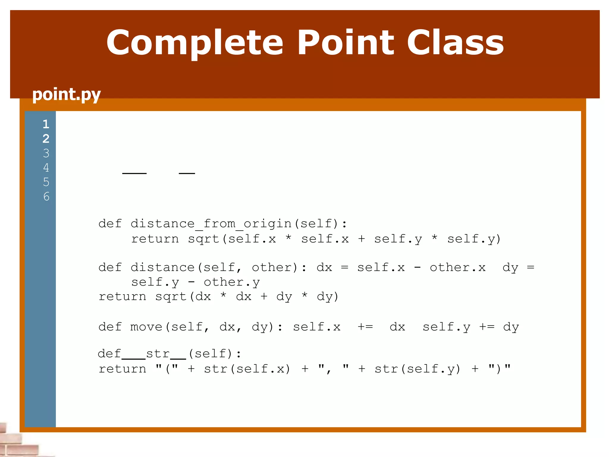 Complete Point Class
point.py
1 from math import *
2
3 class Point:
4 def init (self, x, y):
5 self.x = x
6 self.y = y
7
8
9
10
11
12
13
14
15
16
17
18
19
20
21
def distance_from_origin(self):
return sqrt(self.x * self.x + self.y * self.y)
def distance(self, other): dx = self.x - other.x dy =
self.y - other.y
return sqrt(dx * dx + dy * dy)
def move(self, dx, dy): self.x += dx self.y += dy
def str (self):
return "(" + str(self.x) + ", " + str(self.y) + ")"
 