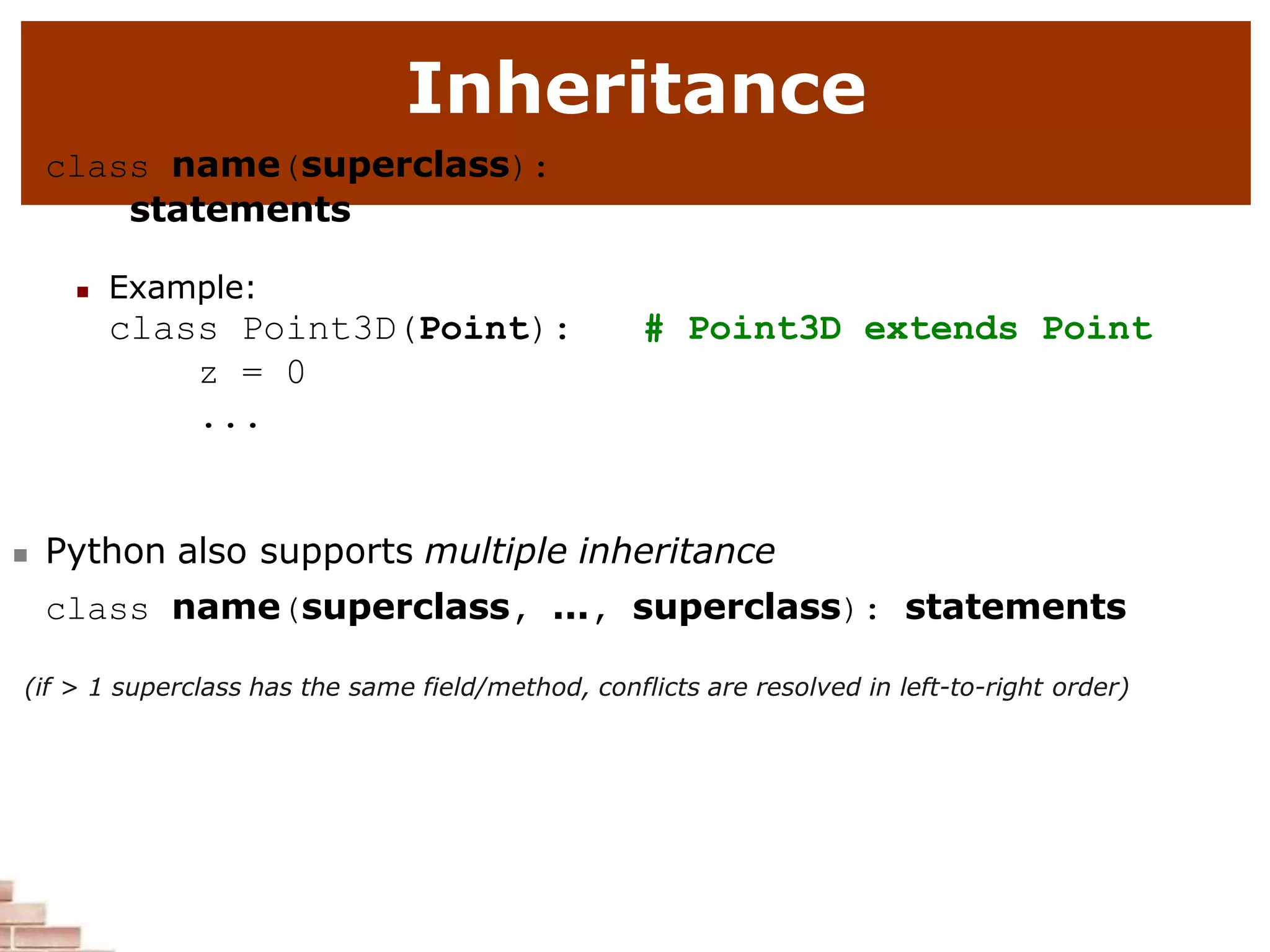 Inheritance
class name(superclass):
statements
 Example:
class Point3D(Point):
z = 0
...
# Point3D extends Point
 Python also supports multiple inheritance
class name(superclass, ..., superclass): statements
(if > 1 superclass has the same field/method, conflicts are resolved in left-to-right order)
 