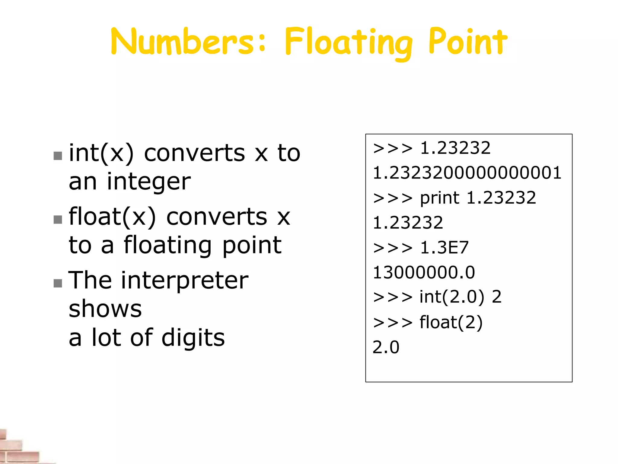 Numbers: Floating Point
 int(x) converts x to
an integer
 float(x) converts x
to a floating point
 The interpreter
shows
a lot of digits
>>> 1.23232
1.2323200000000001
>>> print 1.23232
1.23232
>>> 1.3E7
13000000.0
>>> int(2.0) 2
>>> float(2)
2.0
 