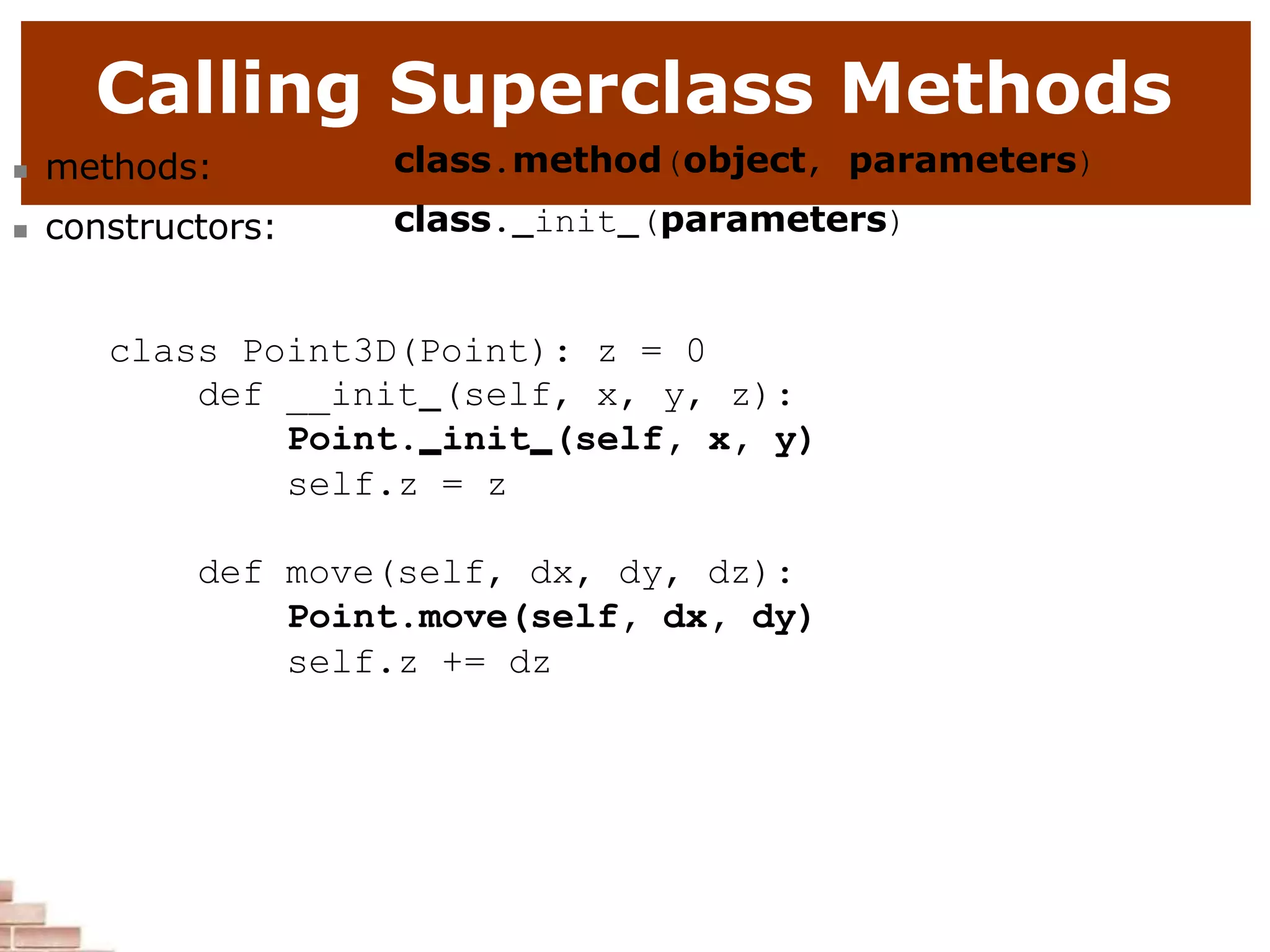 Calling Superclass Methods
 methods:
 constructors:
class.method(object, parameters)
class. init (parameters)
class Point3D(Point): z = 0
def __init (self, x, y, z):
Point. init (self, x, y)
self.z = z
def move(self, dx, dy, dz):
Point.move(self, dx, dy)
self.z += dz
 