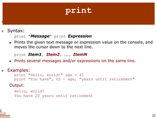  print : Produces text output on the console.
 Syntax:
print "Message" print Expression
 Prints the given text message or expression value on the console, and
moves the cursor down to the next line.
print Item1, Item2, ..., ItemN
 Prints several messages and/or expressions on the same line.
 Examples:
print "Hello, world!" age = 45
print "You have", 65 - age, "years until retirement"
Output:
Hello, world!
You have 20 years until retirement
12
print
 