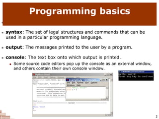  code or source code: The sequence of instructions in a program.
 syntax: The set of legal structures and commands that can be
used in a particular programming language.
 output: The messages printed to the user by a program.
 console: The text box onto which output is printed.
 Some source code editors pop up the console as an external window,
and others contain their own console window.
Programming basics
2
 
