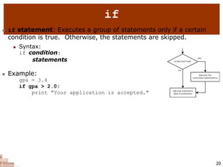 if
 if statement: Executes a group of statements only if a certain
condition is true. Otherwise, the statements are skipped.
 Syntax:
if condition:
statements
 Example:
gpa = 3.4
if gpa > 2.0:
print "Your application is accepted."
20
 