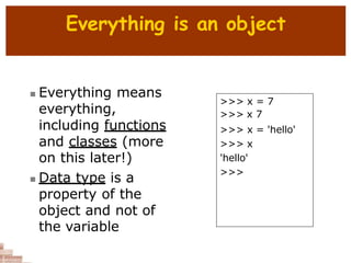 Everything is an object
 Everything means
everything,
including functions
and classes (more
on this later!)
 Data type is a
property of the
object and not of
the variable
>>> x = 7
>>> x 7
>>> x = 'hello'
>>> x
'hello'
>>>
 