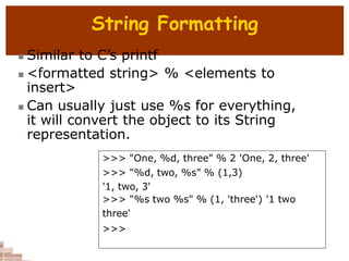 String Formatting
 Similar to C’s printf
 <formatted string> % <elements to
insert>
 Can usually just use %s for everything,
it will convert the object to its String
representation.
>>> "One, %d, three" % 2 'One, 2, three'
>>> "%d, two, %s" % (1,3)
'1, two, 3'
>>> "%s two %s" % (1, 'three') '1 two
three'
>>>
 