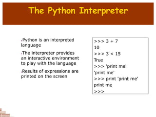 The Python Interpreter
 Python is an interpreted
language
The interpreter provides
an interactive environment
to play with the language
Results of expressions are
printed on the screen
>>> 3 + 7
10
>>> 3 < 15
True
>>> 'print me'
'print me'
>>> print 'print me'
print me
>>>
 