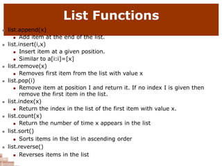 List Functions
 list.append(x)
 Add item at the end of the list.
 list.insert(i,x)
 Insert item at a given position.
 Similar to a[i:i]=[x]
 list.remove(x)
 Removes first item from the list with value x
 list.pop(i)
 Remove item at position I and return it. If no index I is given then
remove the first item in the list.
 list.index(x)
 Return the index in the list of the first item with value x.
 list.count(x)
 Return the number of time x appears in the list
 list.sort()
 Sorts items in the list in ascending order
 list.reverse()
 Reverses items in the list
 