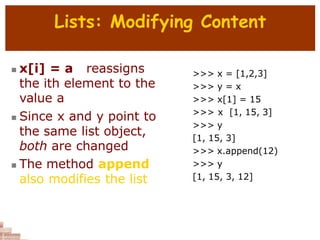 Lists: Modifying Content
 x[i] = a reassigns
the ith element to the
value a
 Since x and y point to
the same list object,
both are changed
 The method append
also modifies the list
>>> x = [1,2,3]
>>> y = x
>>> x[1] = 15
>>> x [1, 15, 3]
>>> y
[1, 15, 3]
>>> x.append(12)
>>> y
[1, 15, 3, 12]
 