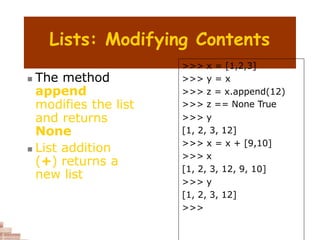 Lists: Modifying Contents
 The method
append
modifies the list
and returns
None
 List addition
(+) returns a
new list
>>> x = [1,2,3]
>>> y = x
>>> z = x.append(12)
>>> z == None True
>>> y
[1, 2, 3, 12]
>>> x = x + [9,10]
>>> x
[1, 2, 3, 12, 9, 10]
>>> y
[1, 2, 3, 12]
>>>
 