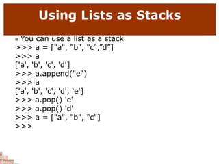Using Lists as Stacks
 You can use a list as a stack
>>> a = ["a", "b", "c“,”d”]
>>> a
['a', 'b', 'c', 'd']
>>> a.append("e")
>>> a
['a', 'b', 'c', 'd', 'e']
>>> a.pop() 'e'
>>> a.pop() 'd'
>>> a = ["a", "b", "c"]
>>>
 