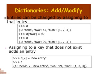 Dictionaries: Add/Modify
>>> d
{1: 'hello', 'two': 42, 'blah': [1, 2, 3]}
>>> d['two'] = 99
>>> d
{1: 'hello', 'two': 99, 'blah': [1, 2, 3]}
>>> d[7] = 'new entry'
>>> d
{1: 'hello', 7: 'new entry', 'two': 99, 'blah': [1, 2, 3]}
 Entries can be changed by assigning to
that entry
 Assigning to a key that does not exist
adds an entry
 