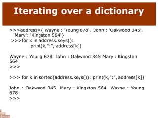 Iterating over a dictionary
>>>address={'Wayne': 'Young 678', 'John': 'Oakwood 345',
'Mary': 'Kingston 564'}
>>>for k in address.keys():
print(k,":", address[k])
Wayne : Young 678 John : Oakwood 345 Mary : Kingston
564
>>>
>>> for k in sorted(address.keys()): print(k,":", address[k])
John : Oakwood 345 Mary : Kingston 564 Wayne : Young
678
>>>
 