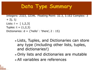 Data Type Summary
Integers: 2323, 3234L Floating Point: 32.3, 3.1E2 Complex: 3
+ 2j, 1j
Lists: l = [ 1,2,3]
Tuples: t = (1,2,3)
Dictionaries: d = {‘hello’ : ‘there’, 2 : 15}
 Lists, Tuples, and Dictionaries can store
any type (including other lists, tuples,
and dictionaries!)
 Only lists and dictionaries are mutable
 All variables are references
 
