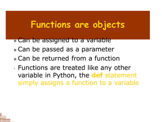 Functions are objects
 Can be assigned to a variable
 Can be passed as a parameter
 Can be returned from a function
• Functions are treated like any other
variable in Python, the def statement
simply assigns a function to a variable
 
