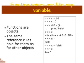 Function names are like any
variable
 Functions are
objects
 The same
reference rules
hold for them as
for other objects
>>> x = 10
>>> x 10
>>> def x () :
... print 'hello'
>>> x
<function x at 0x619f0>
>>> x()
hello
>>> x = 'blah'
>>> x
'blah'
 