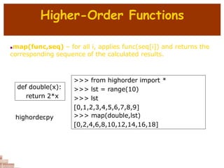 Higher-Order Functions
map(func,seq) – for all i, applies func(seq[i]) and returns the
corresponding sequence of the calculated results.
def double(x):
return 2*x
>>> from highorder import *
>>> lst = range(10)
>>> lst
[0,1,2,3,4,5,6,7,8,9]
>>> map(double,lst)
[0,2,4,6,8,10,12,14,16,18]
highorder
.py
 