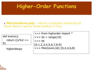 Higher-Order Functions
 filter(boolfunc,seq) – returns a sequence containing all
those items in seq for which boolfunc is True.
def even(x):
return ((x%2 ==
0)
>>> from highorder import *
>>> lst = range(10)
>>> lst
[0,1,2,3,4,5,6,7,8,9]
>>> filter(even,lst) [0,2,4,6,8]
highorder
.py
 