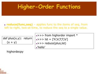 Higher-Order Functions
 reduce(func,seq) – applies func to the items of seq, from
left to right, two-at-time, to reduce the seq to a single value.
def plus(x,y): return
(x + y)
>>> from highorder import *
>>> lst = [‘h’,’e’,’l’,’l’,’o’]
>>> reduce(plus,lst)
‘hello’
highorder
.py
 