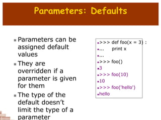Parameters: Defaults
 Parameters can be
assigned default
values
 They are
overridden if a
parameter is given
for them
 The type of the
default doesn’t
limit the type of a
parameter
>>> def foo(x = 3) :
... print x
...
>>> foo()
3
>>> foo(10)
10
>>> foo('hello')
hello
 