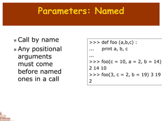 Parameters: Named
 Call by name
 Any positional
arguments
must come
before named
ones in a call
>>> def foo (a,b,c) :
... print a, b, c
...
>>> foo(c = 10, a = 2, b = 14)
2 14 10
>>> foo(3, c = 2, b = 19) 3 19
2
 