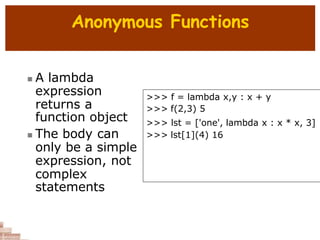 Anonymous Functions
 A lambda
expression
returns a
function object
 The body can
only be a simple
expression, not
complex
statements
>>> f = lambda x,y : x + y
>>> f(2,3) 5
>>> lst = ['one', lambda x : x * x, 3]
>>> lst[1](4) 16
 