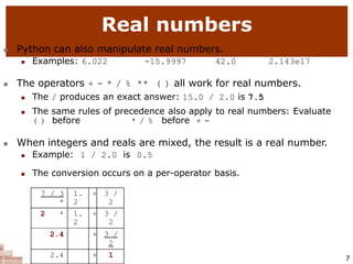 Real numbers
7
 Python can also manipulate real numbers.
 Examples: 6.022 -15.9997 42.0 2.143e17
 The operators + - * / % ** ( ) all work for real numbers.
 The / produces an exact answer: 15.0 / 2.0 is 7.5
 The same rules of precedence also apply to real numbers: Evaluate
( ) before * / % before + -
 When integers and reals are mixed, the result is a real number.
 Example: 1 / 2.0 is 0.5
 The conversion occurs on a per-operator basis.
7 / 3
*
1.
2
+ 3 /
2
2 * 1.
2
+ 3 /
2
2.4 + 3 /
2
2.4 + 1
 