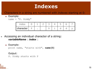 Indexes
70
 Characters in a string are numbered with indexes starting at 0:
 Example:
name = "P. Diddy"
 Accessing an individual character of a string:
variableName [ index ]
 Example:
print name, "starts with", name[0]
Output:
P. Diddy starts with P
index 0 1 2 3 4 5 6 7
character P . D i d d y
 