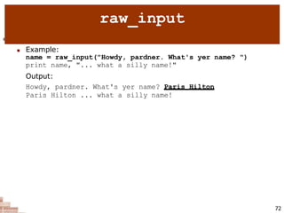  raw_input : Reads a string of text from user input.
 Example:
name = raw_input("Howdy, pardner. What's yer name? ")
print name, "... what a silly name!"
Output:
Howdy, pardner. What's yer name? Paris Hilton
Paris Hilton ... what a silly name!
72
raw_input
 