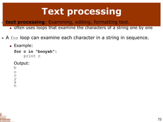 Text processing
73
 text processing: Examining, editing, formatting text.
 often uses loops that examine the characters of a string one by one
 A for loop can examine each character in a string in sequence.
 Example:
for c in "booyah":
print c
Output:
b
o
o
y
a
h
 